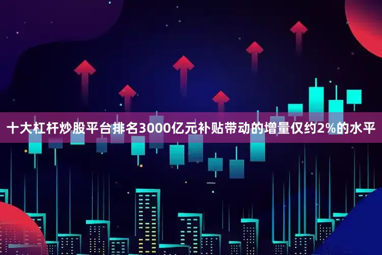 十大杠杆炒股平台排名3000亿元补贴带动的增量仅约2%的水平