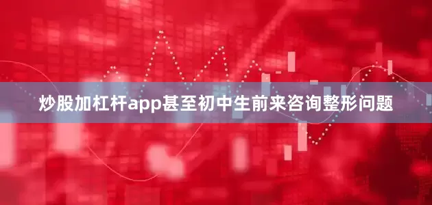 炒股加杠杆app甚至初中生前来咨询整形问题