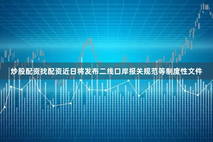 炒股配资找配资近日将发布二线口岸报关规范等制度性文件