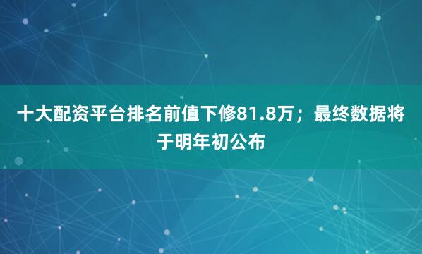 十大配资平台排名前值下修81.8万；最终数据将于明年初公布