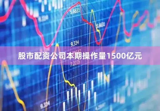 股市配资公司本期操作量1500亿元